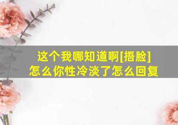 这个我哪知道啊[捂脸] 怎么你性冷淡了怎么回复